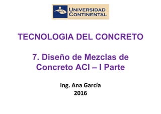 TECNOLOGIA DEL CONCRETO
7. Diseño de Mezclas de
Concreto ACI – I Parte
Ing. Ana García
2016
 
