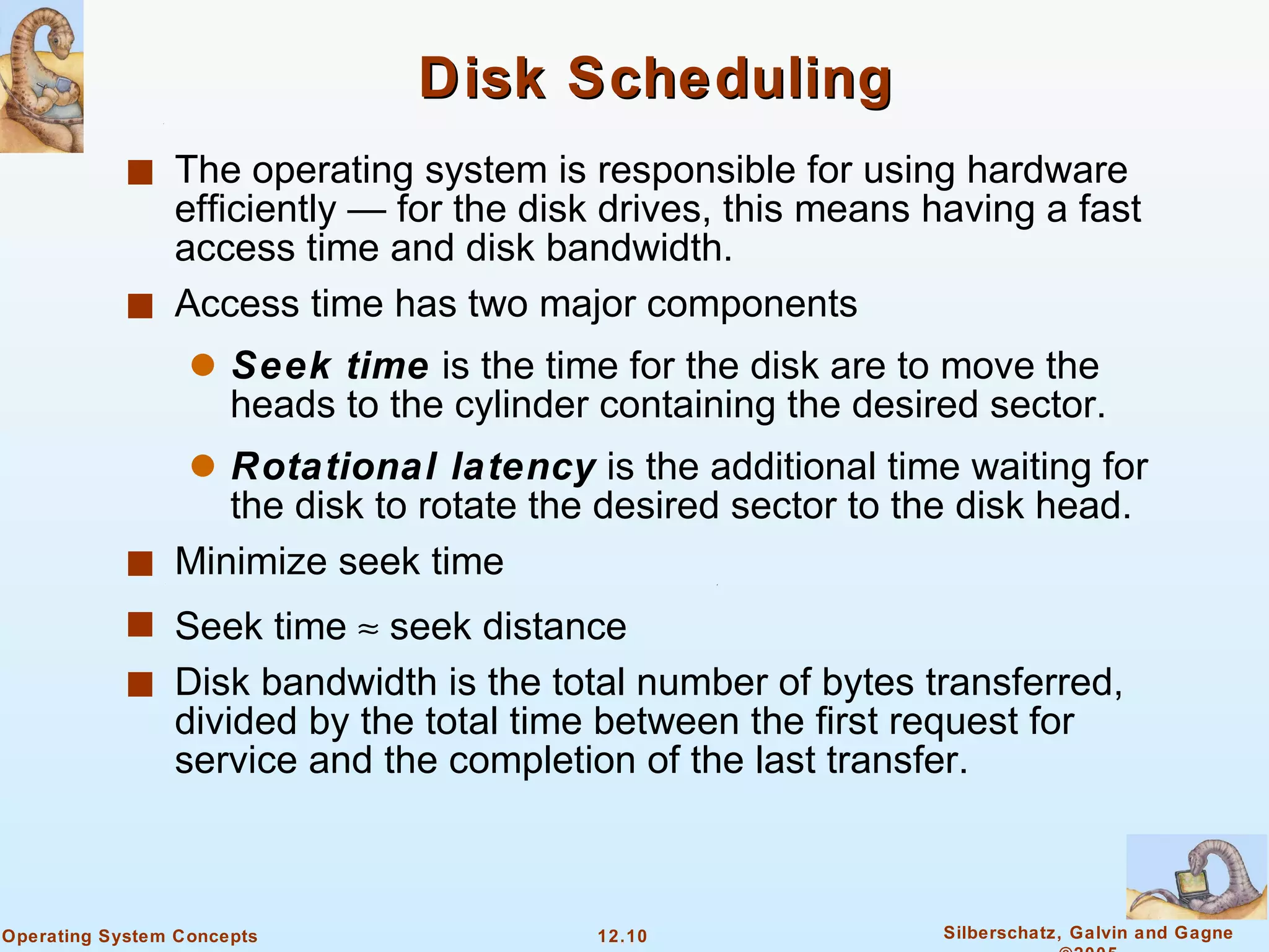 Disk Scheduling The operating system is responsible for using hardware efficiently — for the disk drives, this means having a fast access time and disk bandwidth. Access time has two major components Seek time  is the time for the disk are to move the heads to the cylinder containing the desired sector. Rotational latency  is the additional time waiting for the disk to rotate the desired sector to the disk head. Minimize seek time Seek time    seek distance Disk bandwidth is the total number of bytes transferred, divided by the total time between the first request for service and the completion of the last transfer. 