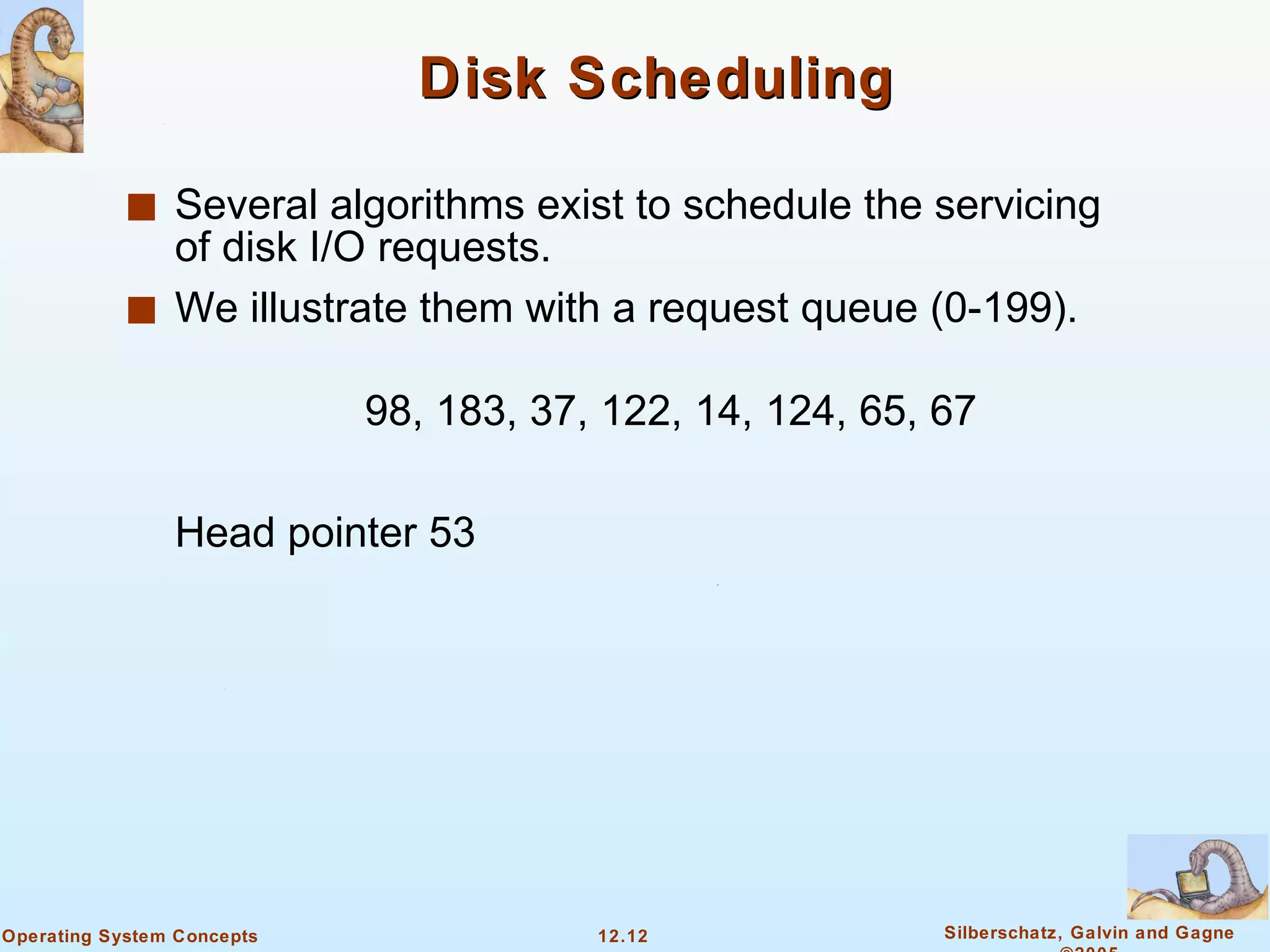 Disk Scheduling Several algorithms exist to schedule the servicing of disk I/O requests.  We illustrate them with a request queue (0-199). 98, 183, 37, 122, 14, 124, 65, 67 Head pointer 53 