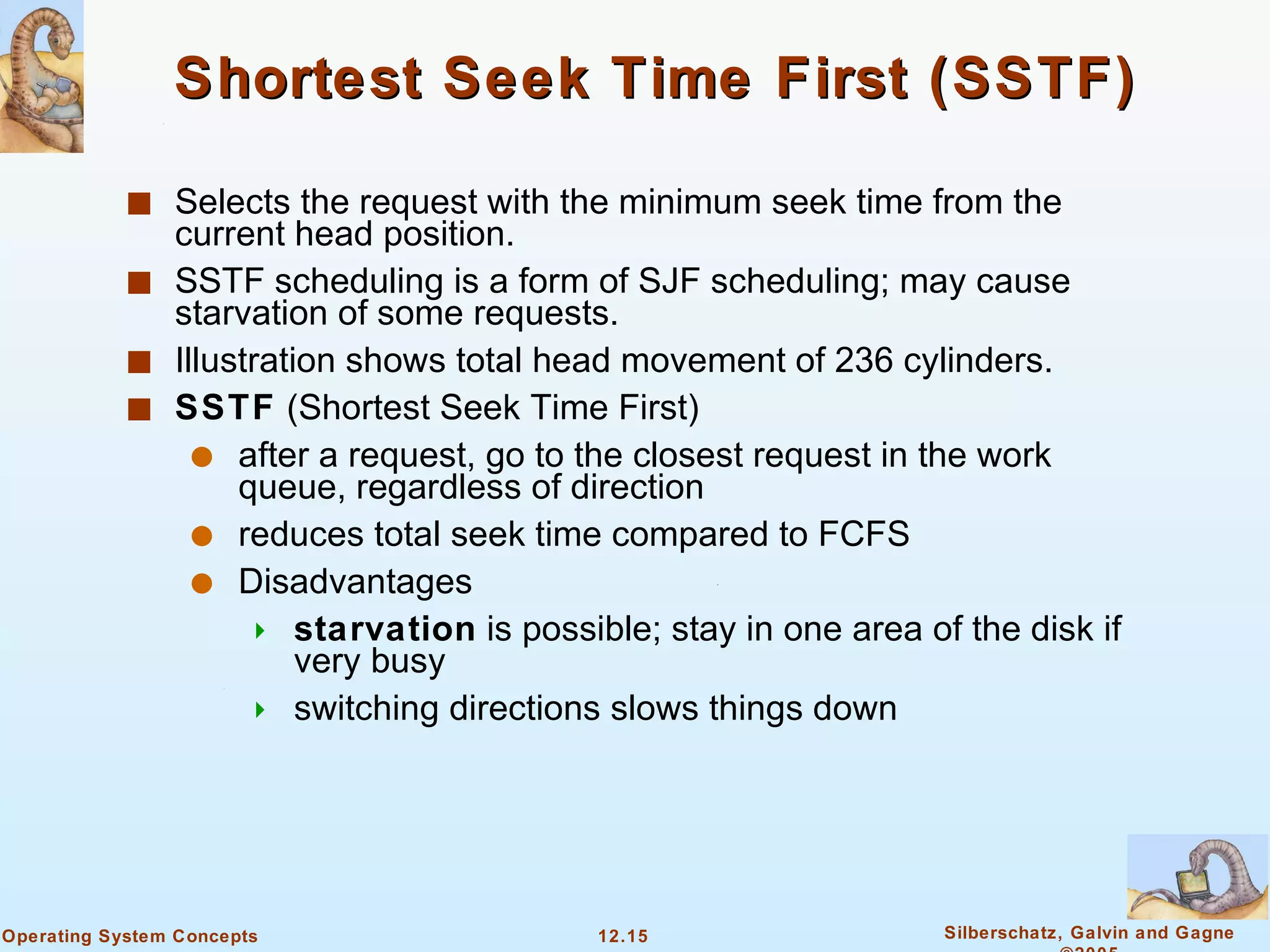 Shortest Seek Time First (SSTF) Selects the request with the minimum seek time from the current head position. SSTF scheduling is a form of SJF scheduling; may cause starvation of some requests. Illustration shows total head movement of 236 cylinders. SSTF  (Shortest Seek Time First)  after a request, go to the closest request in the work queue, regardless of direction  reduces total seek time compared to FCFS  Disadvantages  starvation  is possible; stay in one area of the disk if very busy  switching directions slows things down 