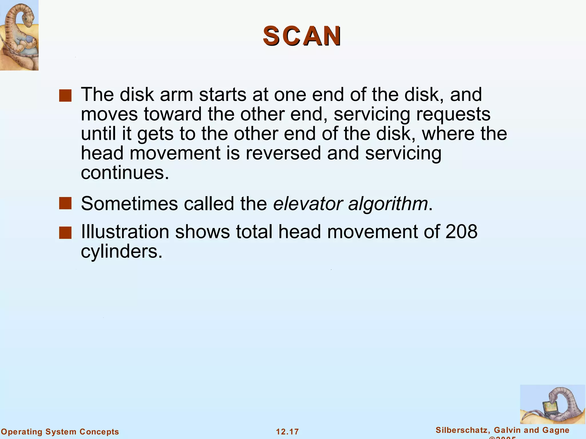 SCAN The disk arm starts at one end of the disk, and moves toward the other end, servicing requests until it gets to the other end of the disk, where the head movement is reversed and servicing continues. Sometimes called the  elevator algorithm . Illustration shows total head movement of 208 cylinders. 