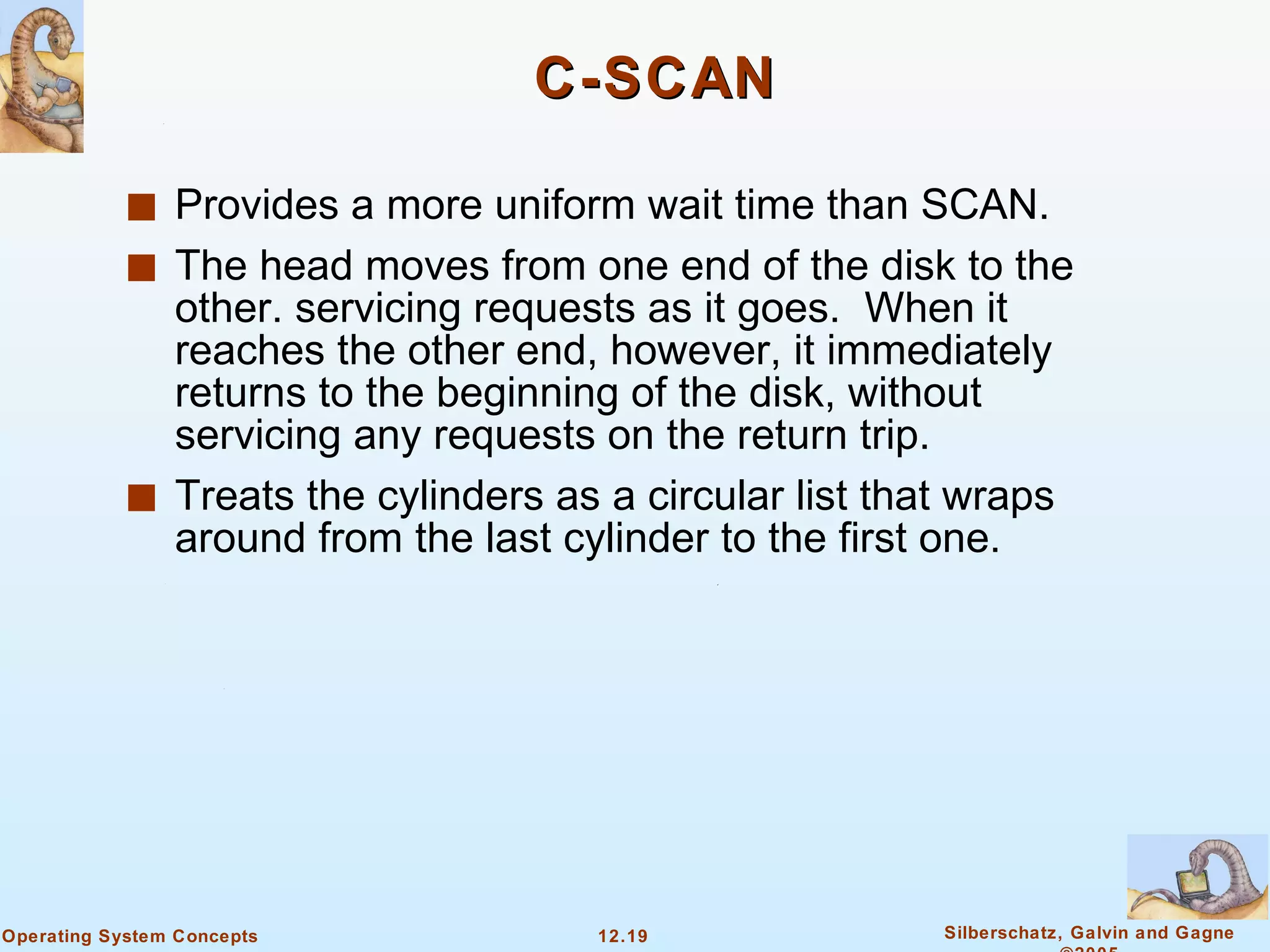 C-SCAN Provides a more uniform wait time than SCAN. The head moves from one end of the disk to the other. servicing requests as it goes.  When it reaches the other end, however, it immediately returns to the beginning of the disk, without servicing any requests on the return trip. Treats the cylinders as a circular list that wraps around from the last cylinder to the first one. 