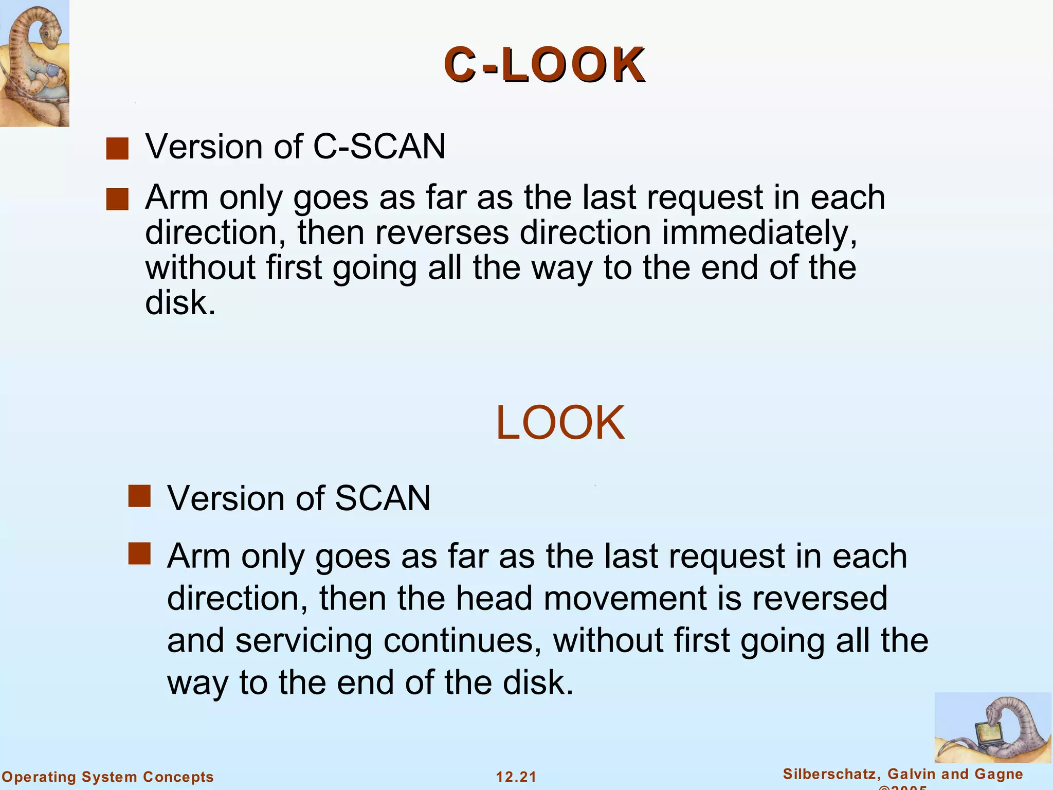 C-LOOK Version of C-SCAN Arm only goes as far as the last request in each direction, then reverses direction immediately, without first going all the way to the end of the disk.  LOOK Version of SCAN Arm only goes as far as the last request in each direction, then the head movement is reversed and servicing continues, without first going all the way to the end of the disk.  