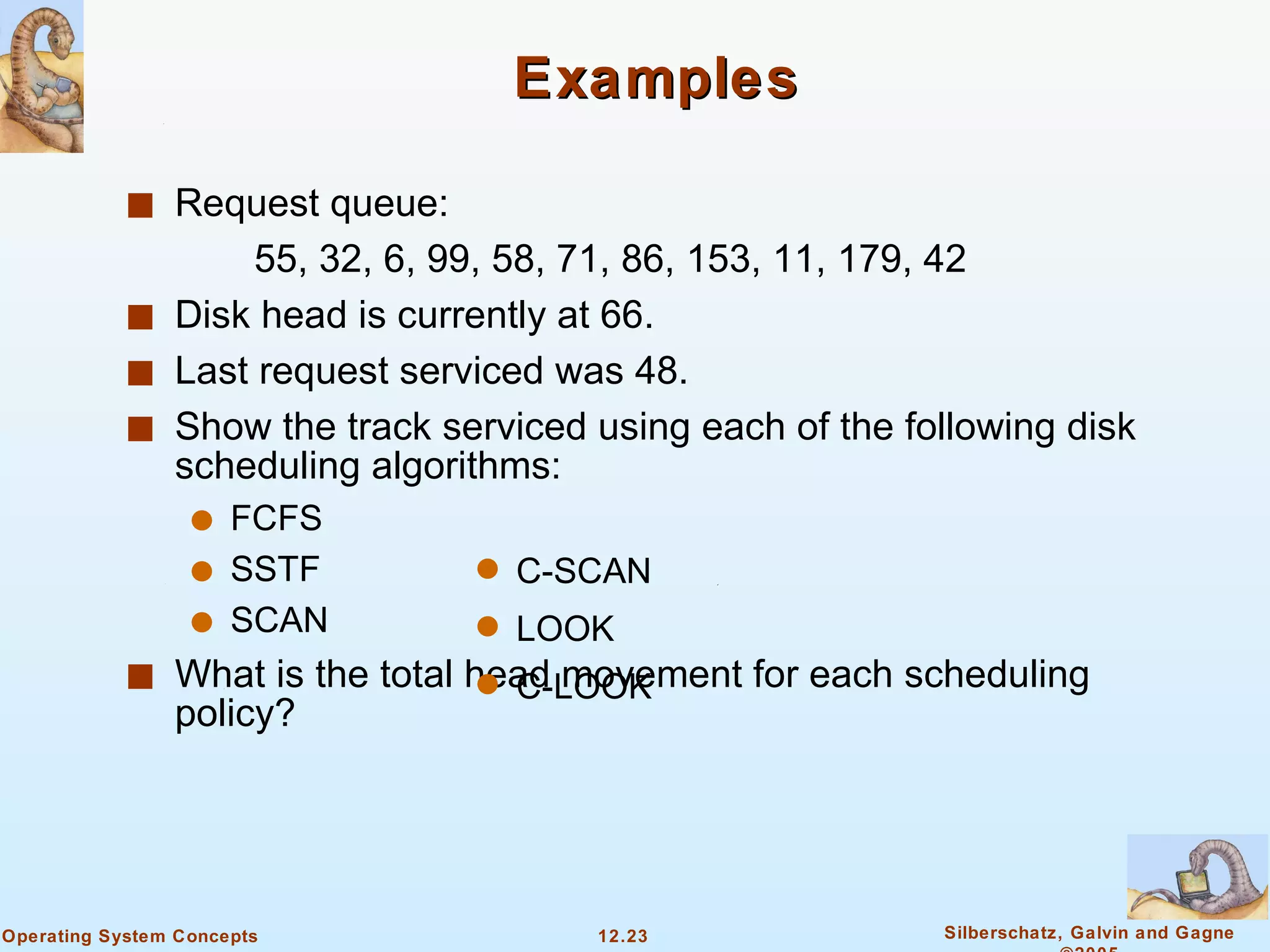 Examples Request queue:  55, 32, 6, 99, 58, 71, 86, 153, 11, 179, 42 Disk head is currently at 66. Last request serviced was 48. Show the track serviced using each of the following disk scheduling algorithms: FCFS SSTF SCAN What is the total head movement for each scheduling policy? C-SCAN LOOK C-LOOK 