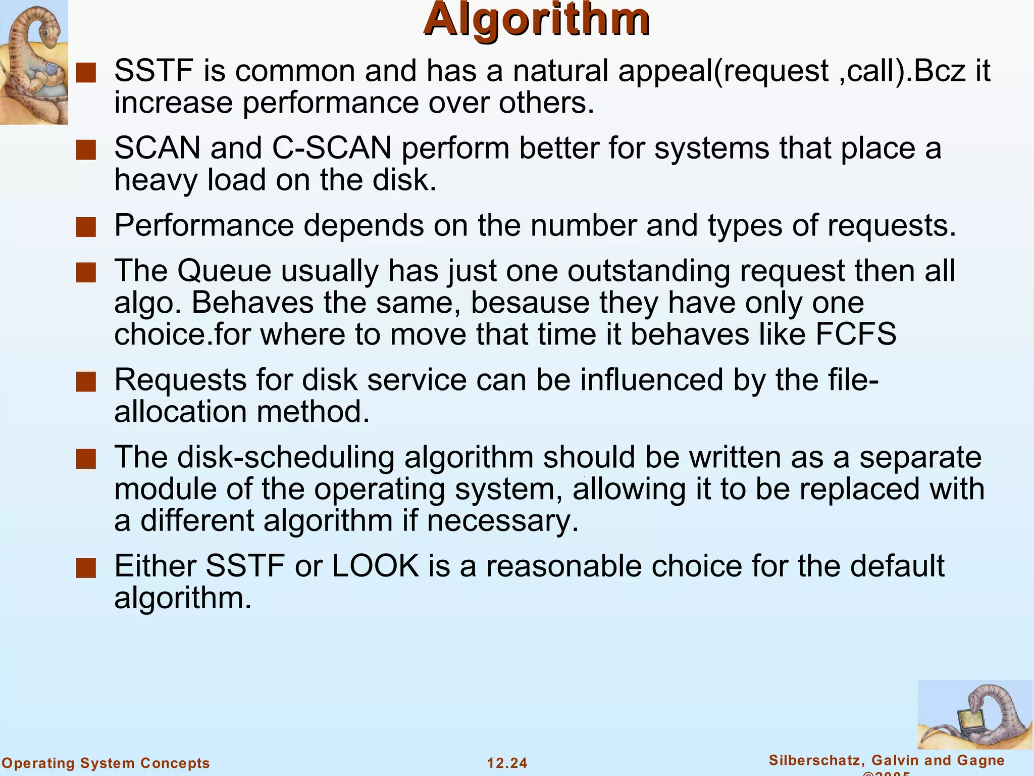 Selecting a Disk-Scheduling Algorithm SSTF is common and has a natural appeal(request ,call).Bcz it increase performance over others. SCAN and C-SCAN perform better for systems that place a heavy load on the disk. Performance depends on the number and types of requests. The Queue usually has just one outstanding request then all algo. Behaves the same, besause they have only one choice.for where to move that time it behaves like FCFS Requests for disk service can be influenced by the file-allocation method. The disk-scheduling algorithm should be written as a separate module of the operating system, allowing it to be replaced with a different algorithm if necessary. Either SSTF or LOOK is a reasonable choice for the default algorithm. 