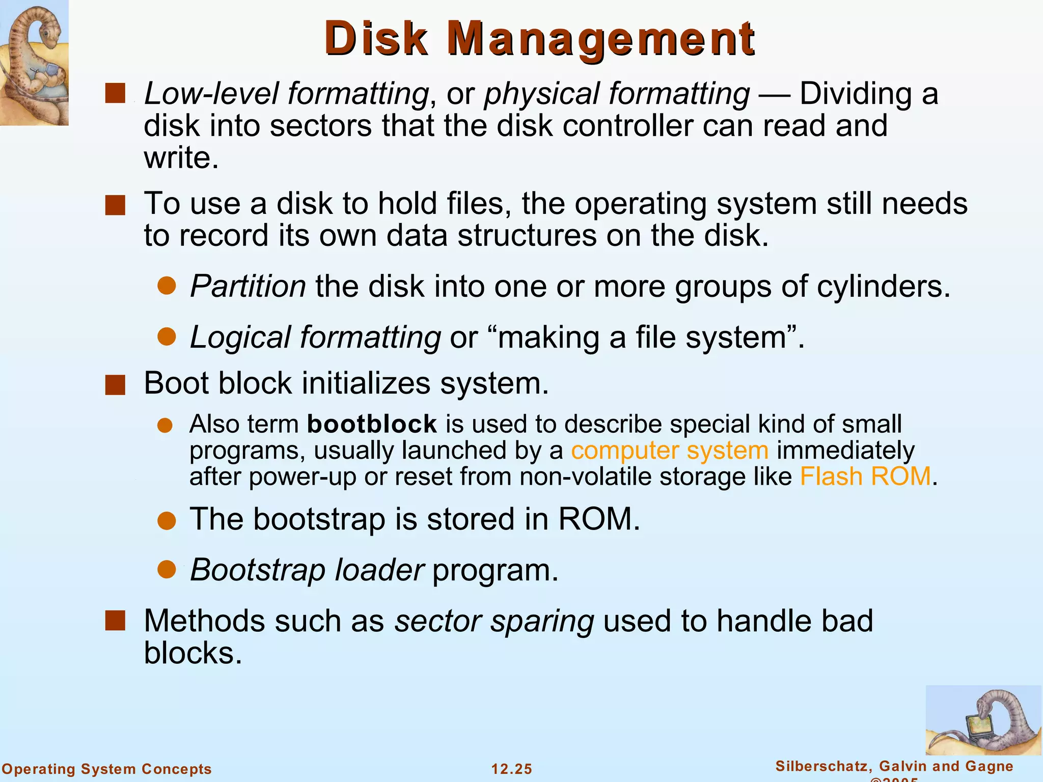 Disk Management Low-level formatting , or  physical formatting  — Dividing a disk into sectors that the disk controller can read and write. To use a disk to hold files, the operating system still needs to record its own data structures on the disk. Partition  the disk into one or more groups of cylinders. Logical formatting  or “making a file system”. Boot block initializes system. Also term  bootblock  is used to describe special kind of small programs, usually launched by a  computer system  immediately after power-up or reset from non-volatile storage like  Flash ROM .  The bootstrap is stored in ROM. Bootstrap loader  program. Methods such as  sector sparing  used to handle bad blocks. 