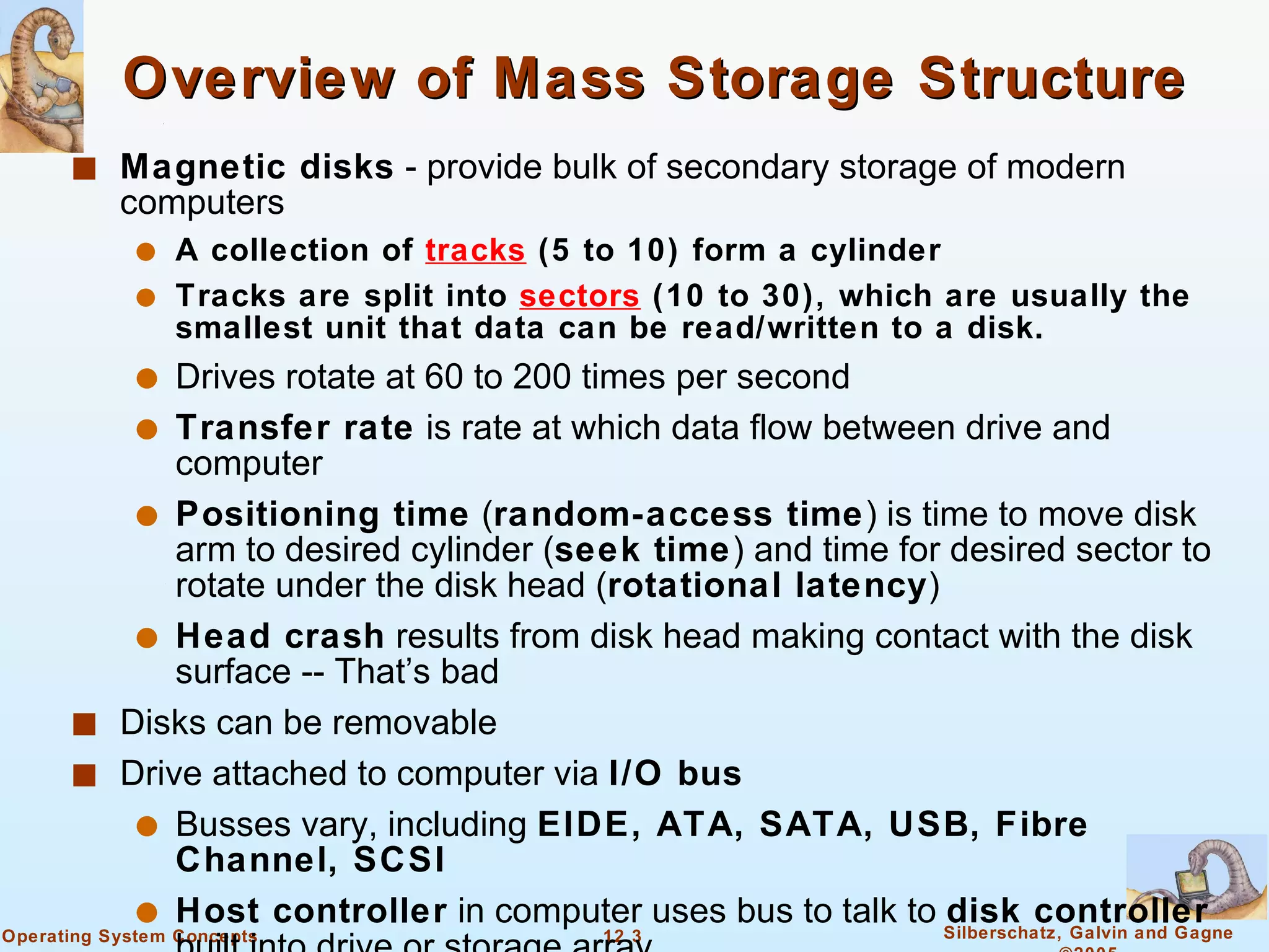Overview of Mass Storage Structure Magnetic disks  - provide bulk of secondary storage of modern computers A collection of  tracks  (5 to 10) form a cylinder Tracks are split into  sectors  (10 to 30), which are usually the smallest unit that data can be read/written to a disk. Drives rotate at 60 to 200 times per second Transfer rate  is rate at which data flow between drive and computer Positioning time  ( random-access time ) is time to move disk arm to desired cylinder ( seek time ) and time for desired sector to rotate under the disk head ( rotational latency ) Head crash  results from disk head making contact with the disk surface -- That’s bad Disks can be removable Drive attached to computer via  I/O bus Busses vary, including  EIDE, ATA, SATA, USB, Fibre Channel, SCSI Host controller  in computer uses bus to talk to  disk controller  built into drive or storage array 