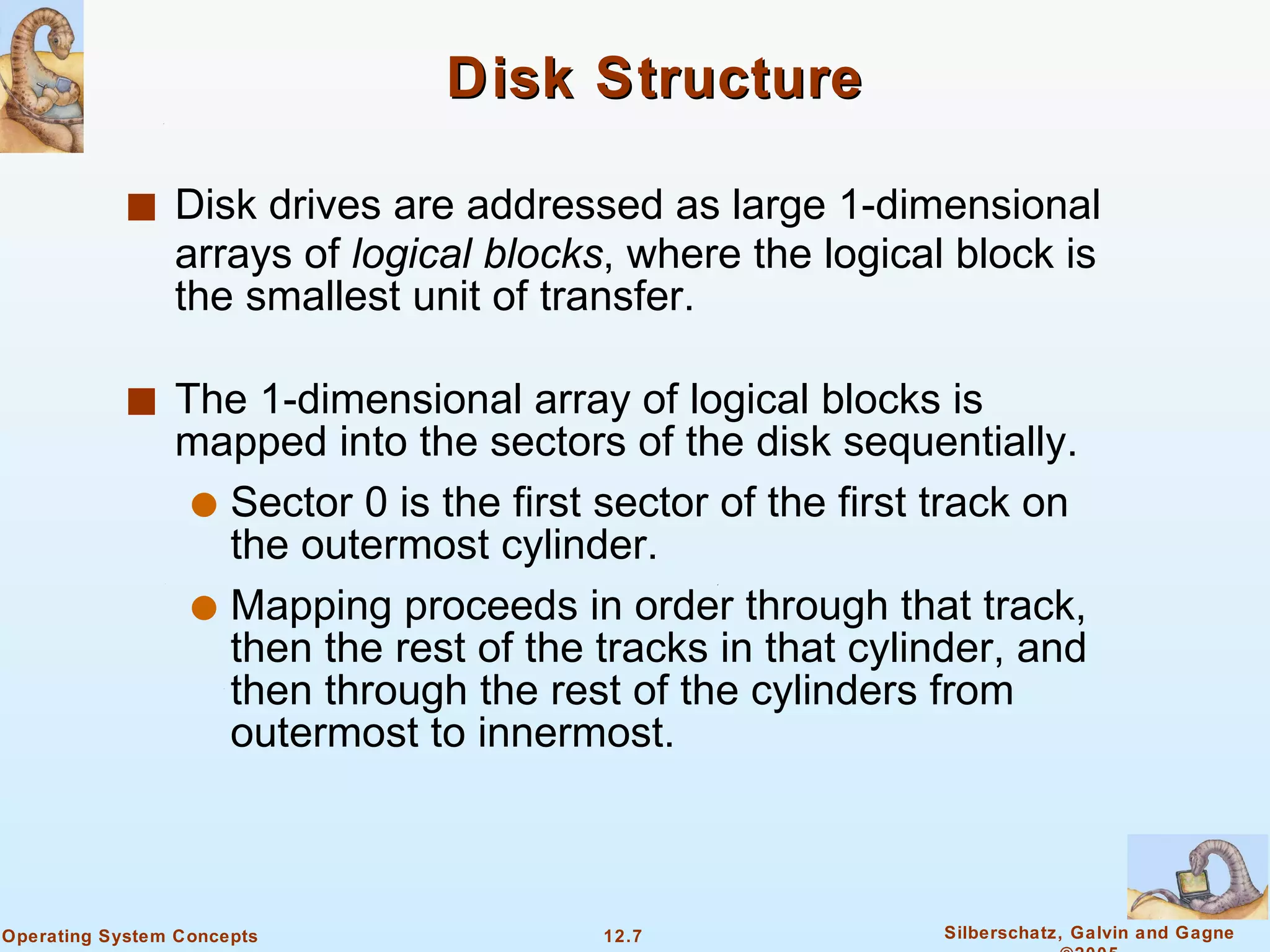 Disk Structure Disk drives are addressed as large 1-dimensional arrays of  logical blocks , where the logical block is the smallest unit of transfer.  The 1-dimensional array of logical blocks is mapped into the sectors of the disk sequentially. Sector 0 is the first sector of the first track on the outermost cylinder. Mapping proceeds in order through that track, then the rest of the tracks in that cylinder, and then through the rest of the cylinders from outermost to innermost. 