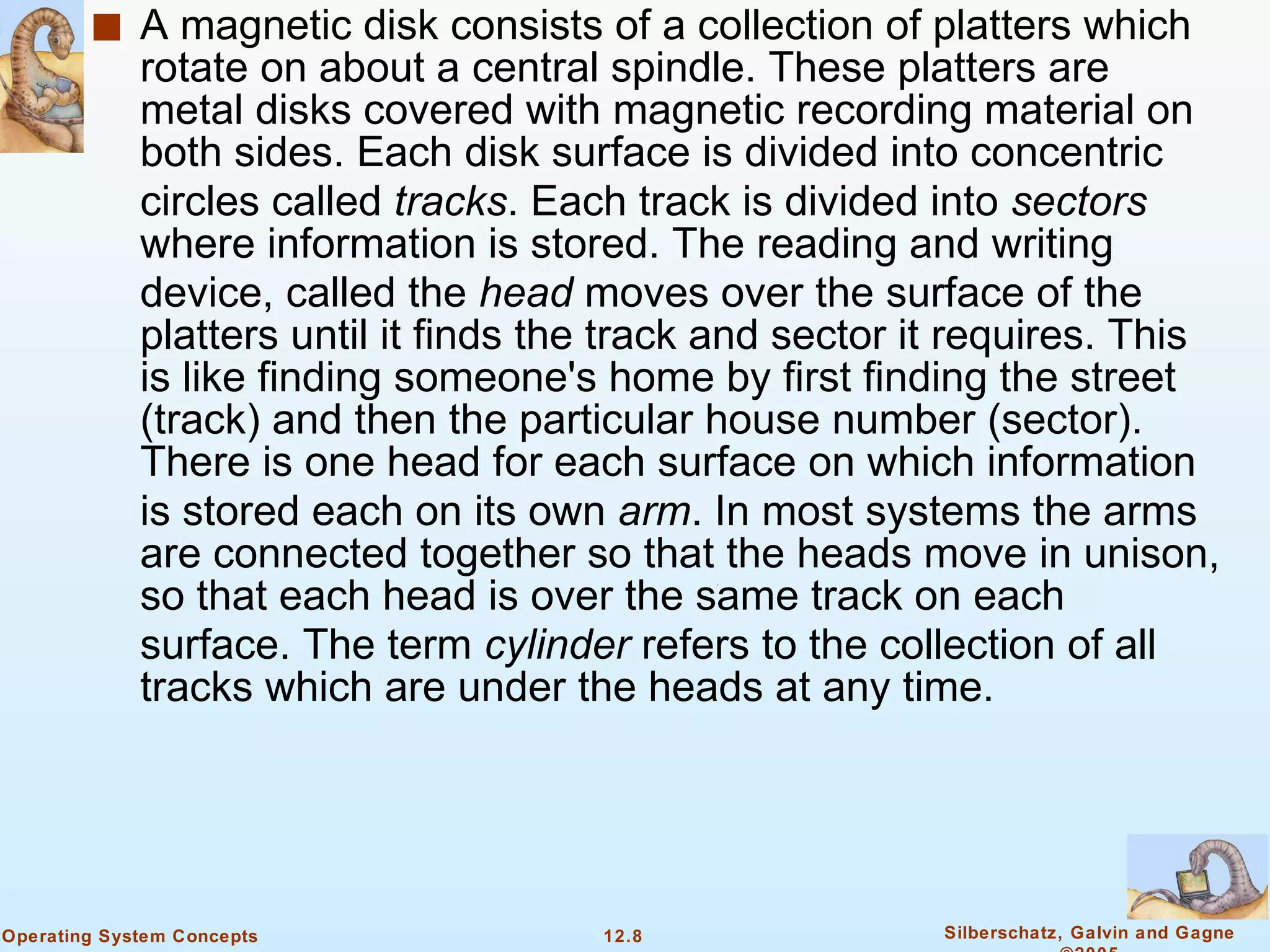 A magnetic disk consists of a collection of platters which rotate on about a central spindle. These platters are metal disks covered with magnetic recording material on both sides. Each disk surface is divided into concentric circles called  tracks . Each track is divided into  sectors  where information is stored. The reading and writing device, called the  head  moves over the surface of the platters until it finds the track and sector it requires. This is like finding someone's home by first finding the street (track) and then the particular house number (sector). There is one head for each surface on which information is stored each on its own  arm . In most systems the arms are connected together so that the heads move in unison, so that each head is over the same track on each surface. The term  cylinder  refers to the collection of all tracks which are under the heads at any time. 
