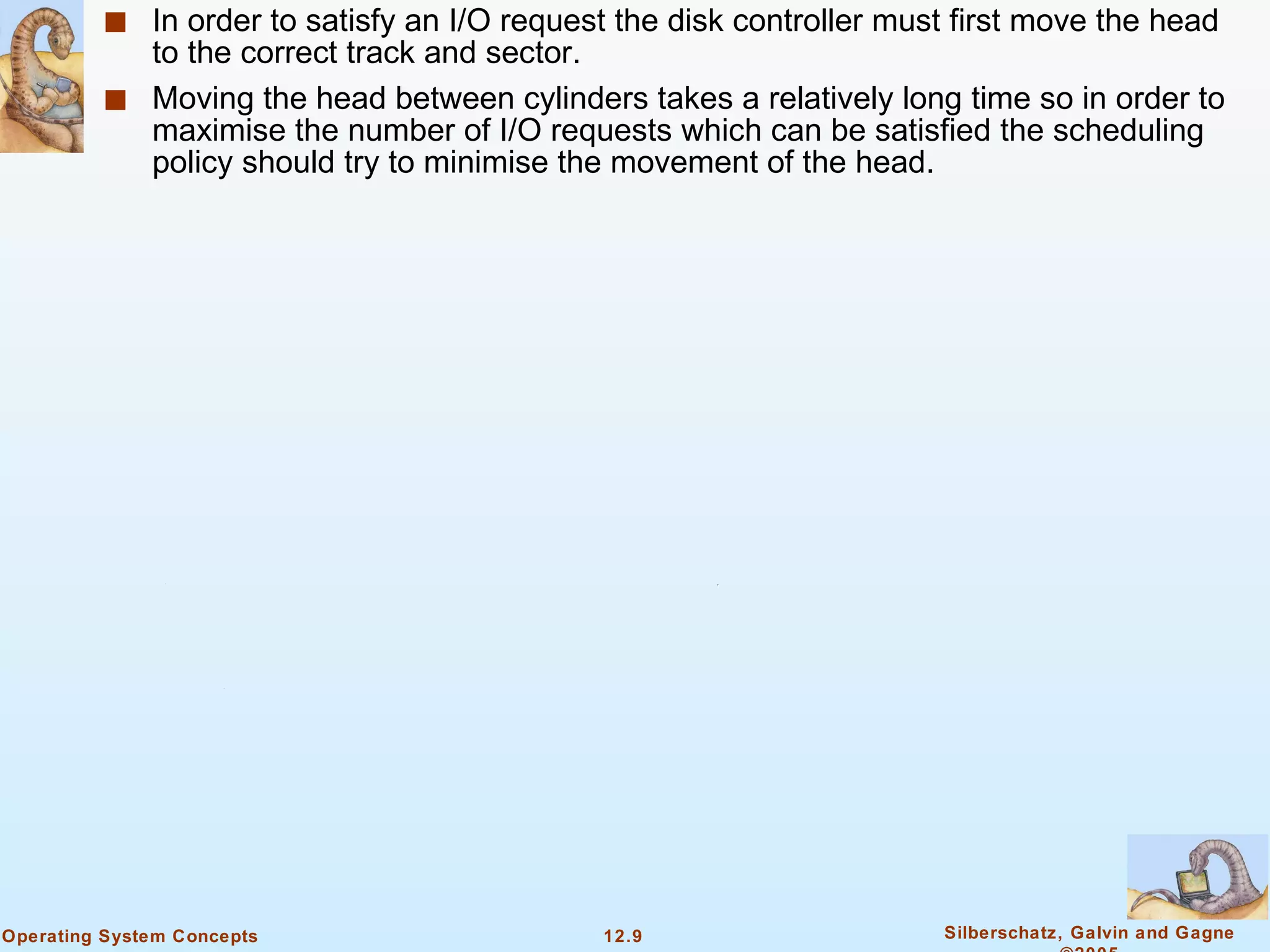 In order to satisfy an I/O request the disk controller must first move the head to the correct track and sector. Moving the head between cylinders takes a relatively long time so in order to maximise the number of I/O requests which can be satisfied the scheduling policy should try to minimise the movement of the head. 