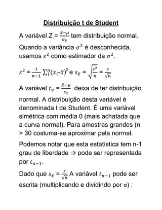 Distribuição t de Student

A variável Z =        tem distribuição normal.
Quando a variância  é desconhecida,
usamos    como estimador de .

  =              - )2 e      =     =

A variável   =            deixa de ter distribuição
normal. A distribuição desta variável é
denominada t de Student. É uma variável
simétrica com média 0 (mais achatada que
a curva normal). Para amostras grandes (n
> 30 costuma-se aproximar pela normal.
Podemos notar que esta estatística tem n-1
grau de liberdade → pode ser representada
por     .
Dado que      =      A variável         pode ser
escrita (multiplicando e dividindo por σ) :
 