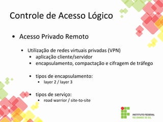 Controle de Acesso Lógico
• Acesso Privado Remoto
• Utilização de redes virtuais privadas (VPN)
• aplicação cliente/servidor
• encapsulamento, compactação e cifragem de tráfego
• tipos de encapsulamento:
• layer 2 / layer 3
• tipos de serviço:
• road warrior / site-to-site
 