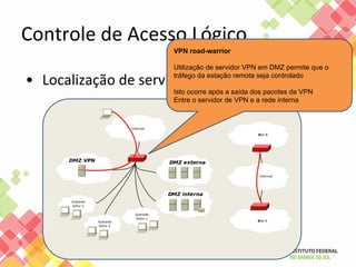 Controle de Acesso Lógico
• Localização de servidores VPN
VPN road-warrior
Utilização de servidor VPN em DMZ permite que o
tráfego da estação remota seja controlado
Isto ocorre após a saída dos pacotes da VPN
Entre o servidor de VPN e a rede interna
 