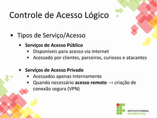 Controle de Acesso Lógico
• Tipos de Serviço/Acesso
• Serviços de Acesso Público
• Disponíveis para acesso via internet
• Acessado por clientes, parceiros, curiosos e atacantes
• Serviços de Acesso Privado
• Acessados apenas internamente
• Quando necessário acesso remoto → criação de
conexão segura (VPN)
 