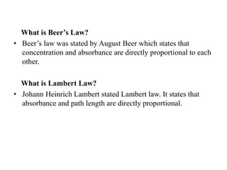 What is Beer’s Law?
• Beer’s law was stated by August Beer which states that
concentration and absorbance are directly proportional to each
other.
What is Lambert Law?
• Johann Heinrich Lambert stated Lambert law. It states that
absorbance and path length are directly proportional.
 