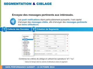 10 
SEGMENTATION & CIBLAGE 
Envoyez des messages pertinents aux intéressés. 
Les push notifications étant particulièrement puissants, il est capital 
d’envoyer des messages ciblés, afin d’envoyer des messages pertinents 
aux bons utilisateurs. 
1 Collecte des Données 2 Création de Segments 
Combinez les critères de ciblage en utilisant les opérateurs “et” / “ou”. 
Calcul en temps réel du volume d’utilisateurs dans le segment. 
DATA PERFORMANCE SUMMIT – 15 OCTOBRE 2014 
 