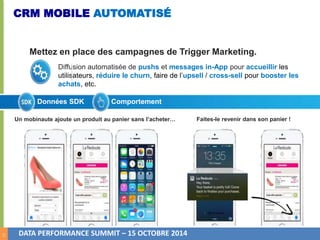 11 
CRM MOBILE AUTOMATISÉ 
Mettez en place des campagnes de Trigger Marketing. 
Diffusion automatisée de pushs et messages in-App pour accueillir les 
utilisateurs, réduire le churn, faire de l’upsell / cross-sell pour booster les 
achats, etc. 
Données SDK Comportement 
Un mobinaute ajoute un produit au panier sans l’acheter… Faites-le revenir dans son panier ! 
DATA PERFORMANCE SUMMIT – 15 OCTOBRE 2014 
 