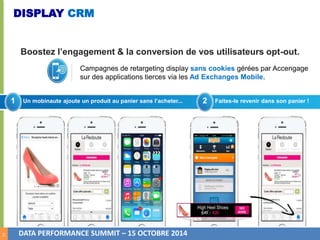 14 
DISPLAY CRM 
Boostez l’engagement & la conversion de vos utilisateurs opt-out. 
Campagnes de retargeting display sans cookies gérées par Accengage 
sur des applications tierces via les Ad Exchanges Mobile. 
1 Un mobinaute ajoute un produit au panier sans l’acheter... 2 Faites-le revenir dans son panier ! 
DATA PERFORMANCE SUMMIT – 15 OCTOBRE 2014 
 