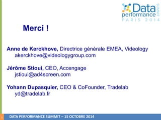 21 
Merci ! 
Anne de Kerckhove, Directrice générale EMEA, Videology 
akerckhove@videologygroup.com 
Jérôme Stioui, CEO, Accengage 
jstioui@ad4screen.com 
Yohann Dupasquier, CEO & CoFounder, Tradelab 
yd@tradelab.fr 
DATA PERFORMANCE SUMMIT – 15 OCTOBRE 2014 
