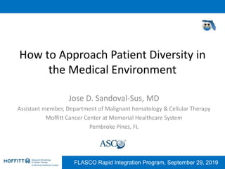 FLASCO Rapid Integration Program, September 29, 2019
How to Approach Patient Diversity in
the Medical Environment
Jose D. Sandoval-Sus, MD
Assistant member, Department of Malignant hematology & Cellular Therapy
Moffitt Cancer Center at Memorial Healthcare System
Pembroke Pines, FL
 