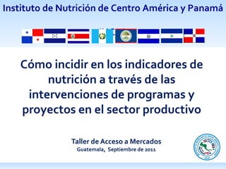 Taller de Acceso a Mercados Guatemala,  Septiembre de 2011 Cómo incidir en los indicadores de nutrición a través de las intervenciones de programas y proyectos en el sector productivo 