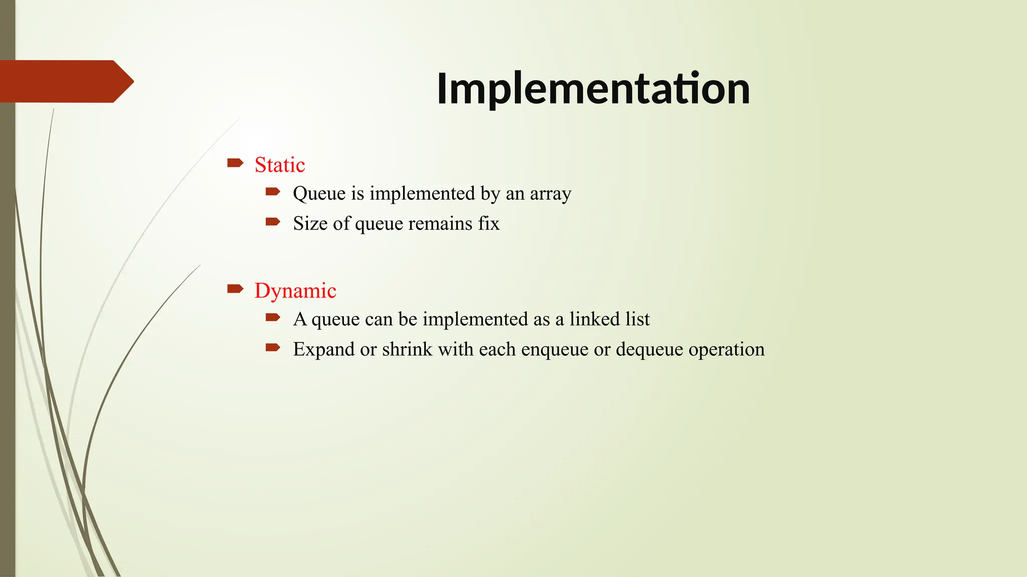 Implementation
 Static
 Queue is implemented by an array
 Size of queue remains fix
 Dynamic
 A queue can be implemented as a linked list
 Expand or shrink with each enqueue or dequeue operation
 