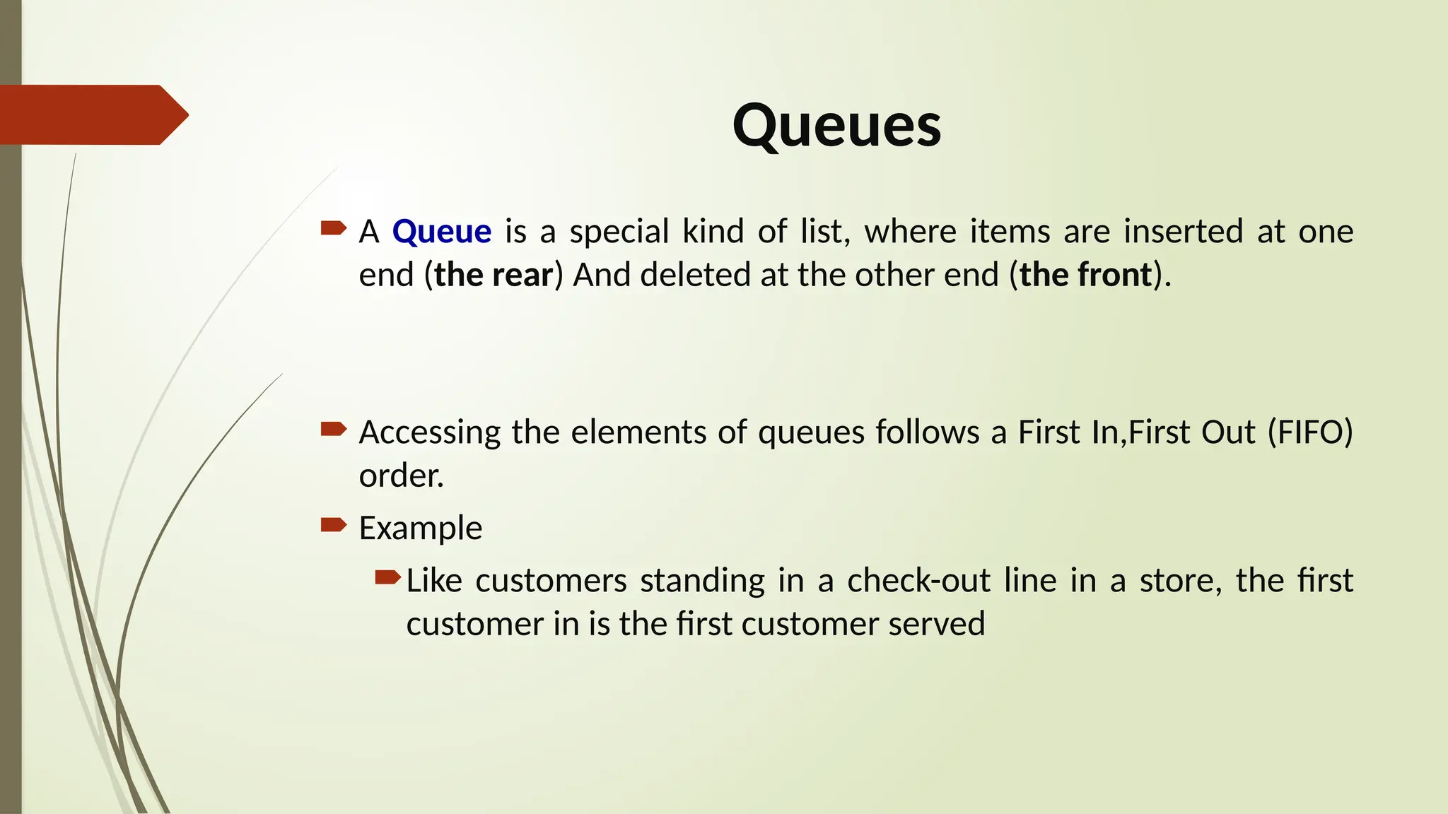 Queues
 A Queue is a special kind of list, where items are inserted at one
end (the rear) And deleted at the other end (the front).
 Accessing the elements of queues follows a First In,First Out (FIFO)
order.
 Example
Like customers standing in a check-out line in a store, the first
customer in is the first customer served
 