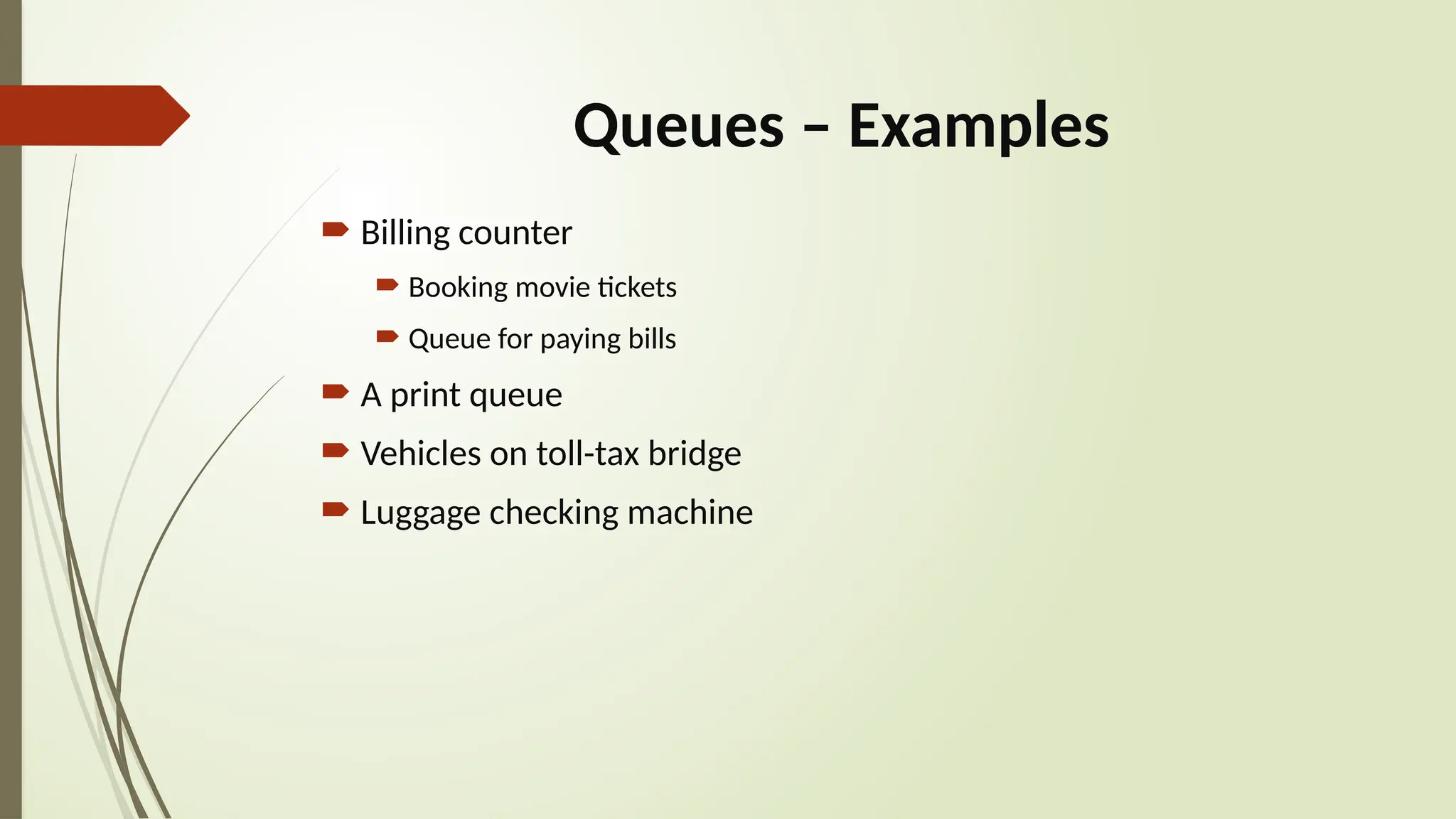 Queues – Examples
 Billing counter
 Booking movie tickets
 Queue for paying bills
 A print queue
 Vehicles on toll-tax bridge
 Luggage checking machine
 