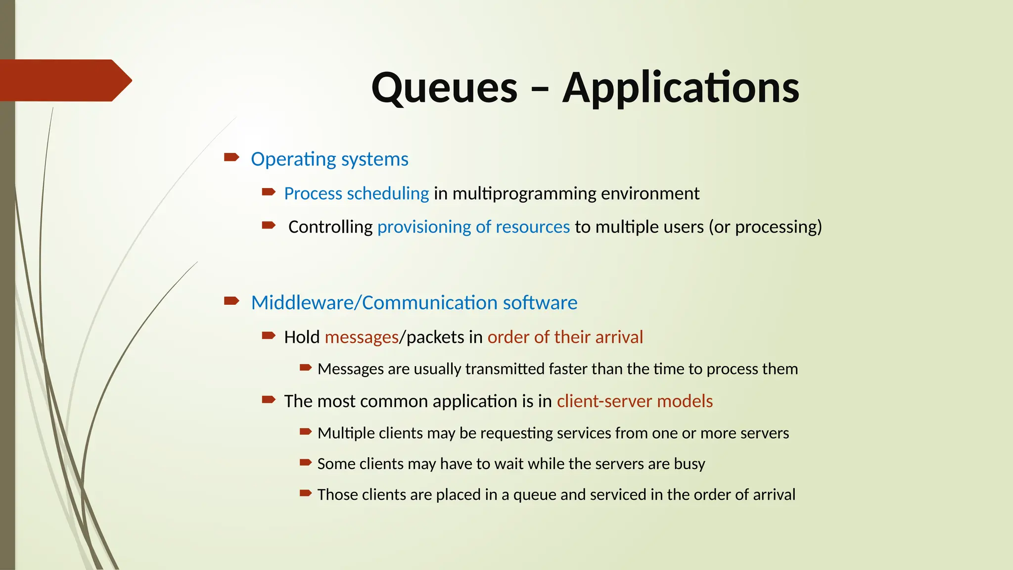 Queues – Applications
 Operating systems
 Process scheduling in multiprogramming environment
 Controlling provisioning of resources to multiple users (or processing)
 Middleware/Communication software
 Hold messages/packets in order of their arrival
 Messages are usually transmitted faster than the time to process them
 The most common application is in client-server models
 Multiple clients may be requesting services from one or more servers
 Some clients may have to wait while the servers are busy
 Those clients are placed in a queue and serviced in the order of arrival
 