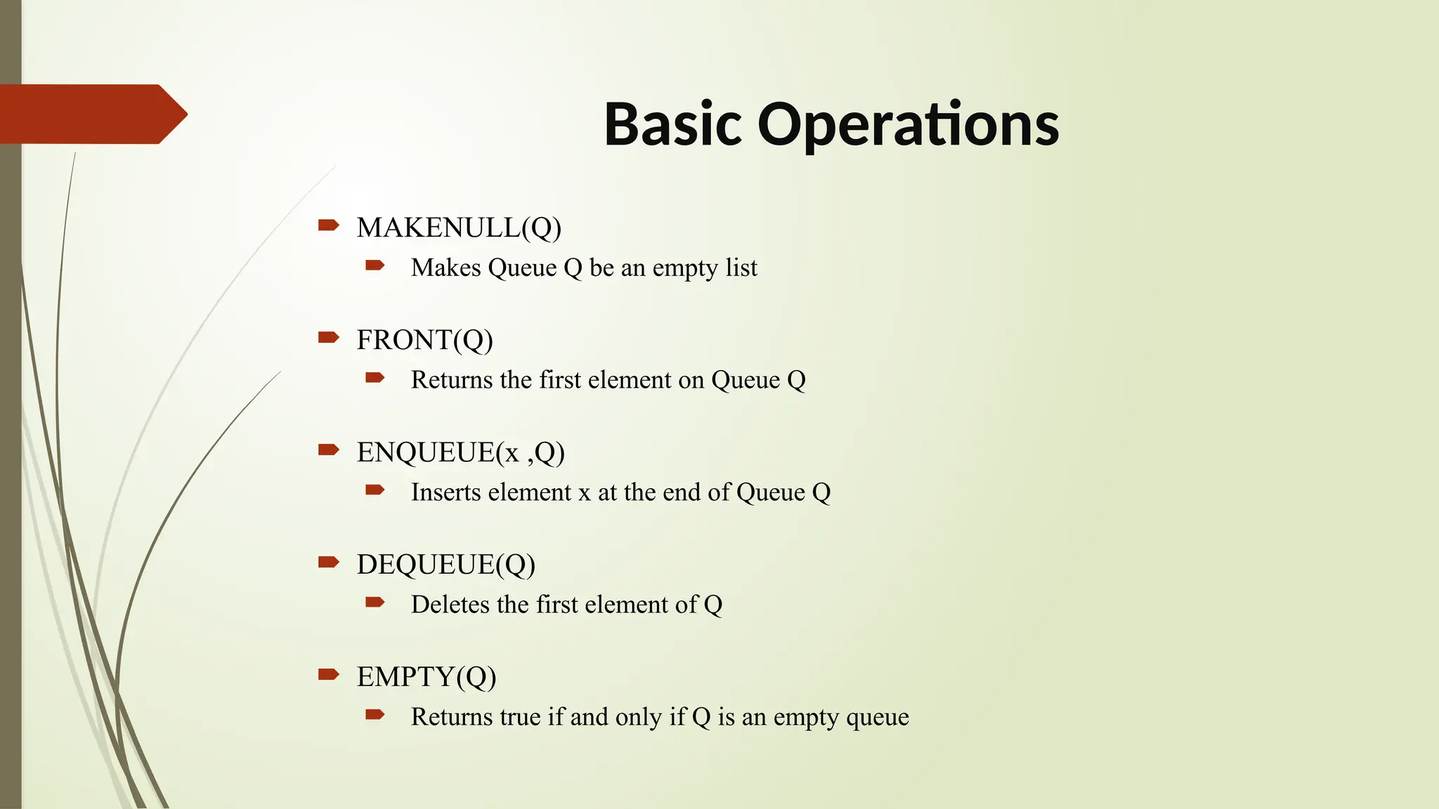Basic Operations
 MAKENULL(Q)
 Makes Queue Q be an empty list
 FRONT(Q)
 Returns the first element on Queue Q
 ENQUEUE(x ,Q)
 Inserts element x at the end of Queue Q
 DEQUEUE(Q)
 Deletes the first element of Q
 EMPTY(Q)
 Returns true if and only if Q is an empty queue
 