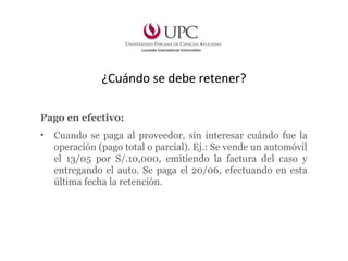 ¿Cuándo se debe retener?
Pago en efectivo:
• Cuando se paga al proveedor, sin interesar cuándo fue la
operación (pago total o parcial). Ej.: Se vende un automóvil
el 13/05 por S/.10,000, emitiendo la factura del caso y
entregando el auto. Se paga el 20/06, efectuando en esta
última fecha la retención.
 