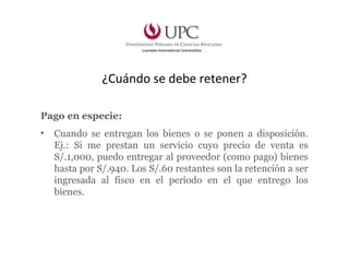 ¿Cuándo se debe retener?
Pago en especie:
• Cuando se entregan los bienes o se ponen a disposición.
Ej.: Si me prestan un servicio cuyo precio de venta es
S/.1,000, puedo entregar al proveedor (como pago) bienes
hasta por S/.940. Los S/.60 restantes son la retención a ser
ingresada al fisco en el período en el que entrego los
bienes.
 