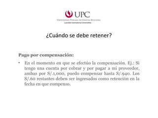 ¿Cuándo se debe retener?
Pago por compensación:
• En el momento en que se efectúo la compensación. Ej.: Si
tengo una cuenta por cobrar y por pagar a mi proveedor,
ambas por S/.1,000, puedo compensar hasta S/.940. Los
S/.60 restantes deben ser ingresados como retención en la
fecha en que compenso.
 
