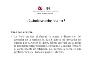 ¿Cuándo se debe retener?
Pago con cheque:
• La fecha en que el cheque se ponga a disposición del
acreedor de la retribución. Ej.: Si giré a mi proveedor un
cheque por S/.5,000 el 13/05, deberé efectuar en tal fecha
la retención correspondiente, colocando la misma fecha en
el comprobante de retención. No interesa le fecha en que
posteriormente el Banco le pague el cheque.
 
