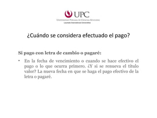 ¿Cuándo se considera efectuado el pago?
Si pago con letra de cambio o pagaré:
• En la fecha de vencimiento o cuando se hace efectivo el
pago o lo que ocurra primero. ¿Y si se renueva el título
valor? La nueva fecha en que se haga el pago efectivo de la
letra o pagaré.
 
