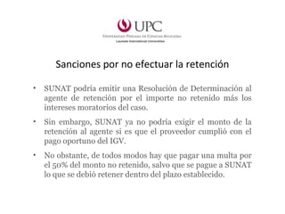 Sanciones por no efectuar la retención
• SUNAT podría emitir una Resolución de Determinación al
agente de retención por el importe no retenido más los
intereses moratorios del caso.
• Sin embargo, SUNAT ya no podría exigir el monto de la
retención al agente si es que el proveedor cumplió con el
pago oportuno del IGV.
• No obstante, de todos modos hay que pagar una multa por
el 50% del monto no retenido, salvo que se pague a SUNAT
lo que se debió retener dentro del plazo establecido.
 