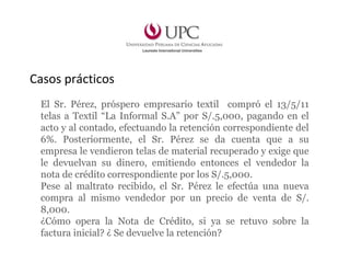 Casos prácticos
El Sr. Pérez, próspero empresario textil compró el 13/5/11
telas a Textil “La Informal S.A” por S/.5,000, pagando en el
acto y al contado, efectuando la retención correspondiente del
6%. Posteriormente, el Sr. Pérez se da cuenta que a su
empresa le vendieron telas de material recuperado y exige que
le devuelvan su dinero, emitiendo entonces el vendedor la
nota de crédito correspondiente por los S/.5,000.
Pese al maltrato recibido, el Sr. Pérez le efectúa una nueva
compra al mismo vendedor por un precio de venta de S/.
8,000.
¿Cómo opera la Nota de Crédito, si ya se retuvo sobre la
factura inicial? ¿ Se devuelve la retención?
 