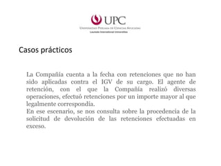 La Compañía cuenta a la fecha con retenciones que no han
sido aplicadas contra el IGV de su cargo. El agente de
retención, con el que la Compañía realizó diversas
operaciones, efectuó retenciones por un importe mayor al que
legalmente correspondía.
En ese escenario, se nos consulta sobre la procedencia de la
solicitud de devolución de las retenciones efectuadas en
exceso.
Casos prácticos
 