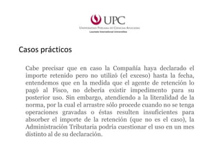 Casos prácticos
Cabe precisar que en caso la Compañía haya declarado el
importe retenido pero no utilizó (el exceso) hasta la fecha,
entendemos que en la medida que el agente de retención lo
pagó al Fisco, no debería existir impedimento para su
posterior uso. Sin embargo, atendiendo a la literalidad de la
norma, por la cual el arrastre sólo procede cuando no se tenga
operaciones gravadas o éstas resulten insuficientes para
absorber el importe de la retención (que no es el caso), la
Administración Tributaria podría cuestionar el uso en un mes
distinto al de su declaración.
 