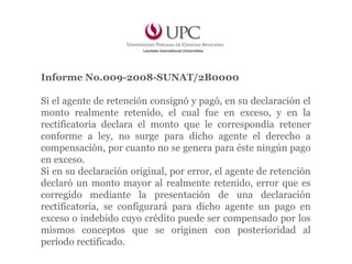 Informe No.009-2008-SUNAT/2B0000
Si el agente de retención consignó y pagó, en su declaración el
monto realmente retenido, el cual fue en exceso, y en la
rectificatoria declara el monto que le correspondía retener
conforme a ley, no surge para dicho agente el derecho a
compensación, por cuanto no se genera para éste ningún pago
en exceso.
Si en su declaración original, por error, el agente de retención
declaró un monto mayor al realmente retenido, error que es
corregido mediante la presentación de una declaración
rectificatoria, se configurará para dicho agente un pago en
exceso o indebido cuyo crédito puede ser compensado por los
mismos conceptos que se originen con posterioridad al
período rectificado.
 