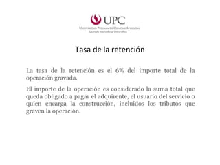 Tasa de la retención
La tasa de la retención es el 6% del importe total de la
operación gravada.
El importe de la operación es considerado la suma total que
queda obligado a pagar el adquirente, el usuario del servicio o
quien encarga la construcción, incluidos los tributos que
graven la operación.
 