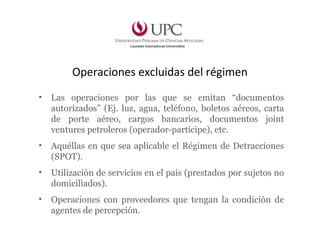 Operaciones excluidas del régimen
• Las operaciones por las que se emitan “documentos
autorizados” (Ej. luz, agua, teléfono, boletos aéreos, carta
de porte aéreo, cargos bancarios, documentos joint
ventures petroleros (operador-partícipe), etc.
• Aquéllas en que sea aplicable el Régimen de Detracciones
(SPOT).
• Utilización de servicios en el país (prestados por sujetos no
domiciliados).
• Operaciones con proveedores que tengan la condición de
agentes de percepción.
 