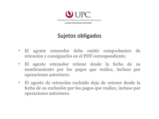 Sujetos obligados
• El agente retenedor debe emitir comprobantes de
retención y consignarlos en el PDT correspondiente.
• El agente retenedor retiene desde la fecha de su
nombramiento por los pagos que realice, incluso por
operaciones anteriores.
• El agente de retención excluido deja de retener desde la
fecha de su exclusión por los pagos que realice, incluso por
operaciones anteriores.
 
