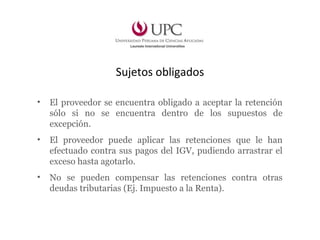 Sujetos obligados
• El proveedor se encuentra obligado a aceptar la retención
sólo si no se encuentra dentro de los supuestos de
excepción.
• El proveedor puede aplicar las retenciones que le han
efectuado contra sus pagos del IGV, pudiendo arrastrar el
exceso hasta agotarlo.
• No se pueden compensar las retenciones contra otras
deudas tributarias (Ej. Impuesto a la Renta).
 