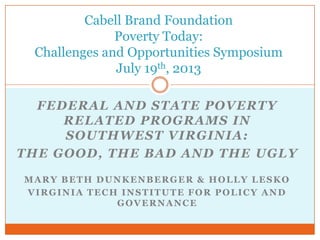 FEDERAL AND STATE POVERTY
RELATED PROGRAMS IN
SOUTHWEST VIRGINIA:
THE GOOD, THE BAD AND THE UGLY
MARY BETH DUNKENBERGER & HOLLY LESKO
VIRGINIA TECH INSTITUTE FOR POLICY AND
GOVERNANCE
Cabell Brand Foundation
Poverty Today:
Challenges and Opportunities Symposium
July 19th, 2013
 