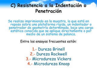 C) Resistencia a la Indentación o
Penetración
Se realiza imprimiendo en la muestra, la que está en
reposo sobre una plataforma rígida, un indentador o
penetrador de geometría determinada, bajo una carga
estática conocida que se aplique directamente o por
medio de un sistema de palanca.
Entre los ensayos frecuentes están:
1.- Dureza Brinell
2.- Dureza Rockwell
3.- Microdureza Vickers
4.- Microdureza Knoop
 