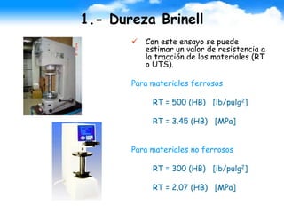 1.- Dureza Brinell
 Con este ensayo se puede
estimar un valor de resistencia a
la tracción de los materiales (RT
o UTS).
Para materiales ferrosos
RT = 500 (HB) [lb/pulg2]
RT = 3.45 (HB) [MPa]
Para materiales no ferrosos
RT = 300 (HB) [lb/pulg2]
RT = 2.07 (HB) [MPa]
 