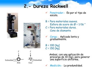 2.- Dureza Rockwell
 Penetrador.- Es por el tipo de
escala.
B = Para materiales suaves.
Esfera de acero de Ø = 1/16 “
C = Para materiales duros.
Cono de diamante
 Carga.- Aplicada lenta y
gradualmente.
B = 100 [kg]
C = 150 [kg]
Ambos, con una aplicación de
precarga de 10 [kg], para generar
una superficie uniforme.
 Medición.- La produndidad.
 