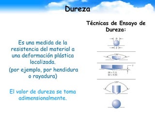 Dureza
Es una medida de la
resistencia del material a
una deformación plástica
localizada.
(por ejemplo, por hendidura
o rayadura)
El valor de dureza se toma
adimensionalmente.
Técnicas de Ensayo de
Dureza:
 