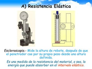 A) Resistencia Elástica
Escleroscopio.- Mide la altura de rebote, después de que
el penetrador cae por su propio peso desde una altura
definida.
Es una medida de la resistencia del material, o sea, la
energía que puede absorber en el intervalo elástico.
 